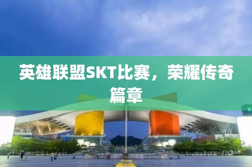 英雄联盟SKT比赛，荣耀传奇篇章