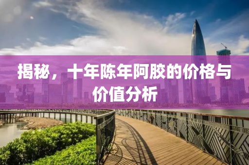 揭秘，十年陈年阿胶的价格与价值分析