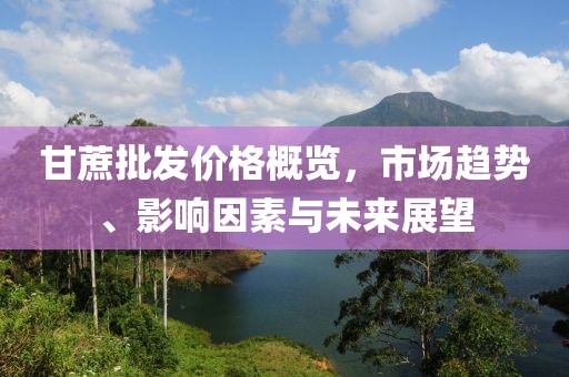 甘蔗批发价格概览，市场趋势、影响因素与未来展望