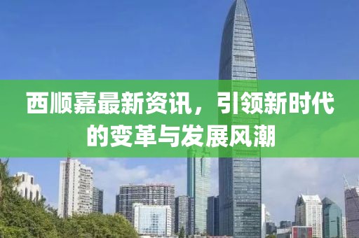西顺嘉最新资讯，引领新时代的变革与发展风潮