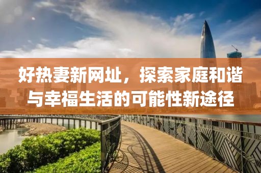 好热妻新网址，探索家庭和谐与幸福生活的可能性新途径