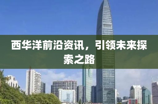 西华洋前沿资讯，引领未来探索之路