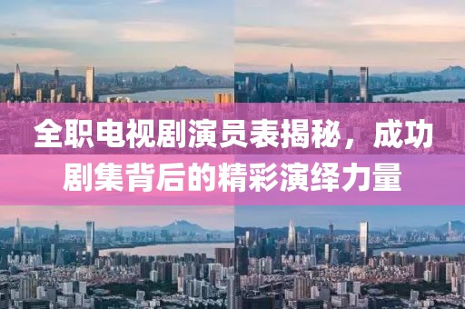 全职电视剧演员表揭秘，成功剧集背后的精彩演绎力量