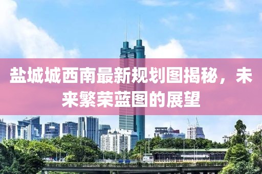 盐城城西南最新规划图揭秘，未来繁荣蓝图的展望