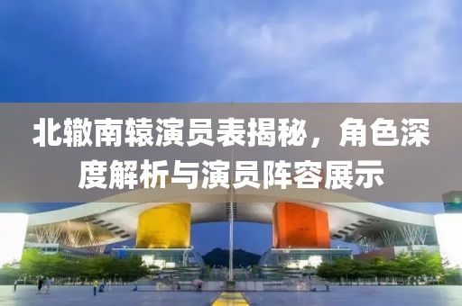 北辙南辕演员表揭秘，角色深度解析与演员阵容展示