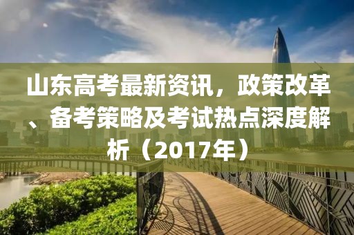 山东高考最新资讯，政策改革、备考策略及考试热点深度解析（2017年）