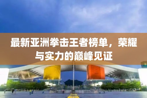 最新亚洲拳击王者榜单，荣耀与实力的巅峰见证