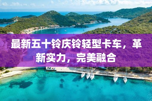 最新五十铃庆铃轻型卡车，革新实力，完美融合