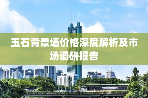 玉石背景墙价格深度解析及市场调研报告
