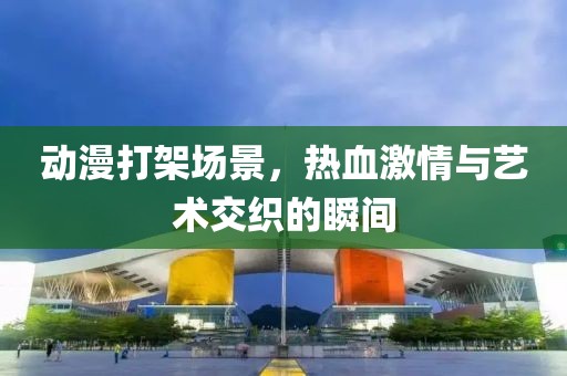 动漫打架场景，热血激情与艺术交织的瞬间