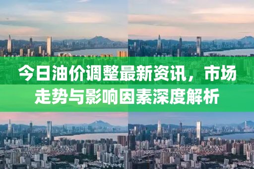 今日油价调整最新资讯，市场走势与影响因素深度解析
