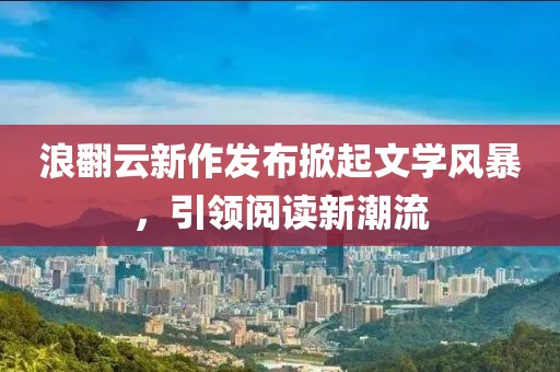 浪翻云新作发布掀起文学风暴，引领阅读新潮流