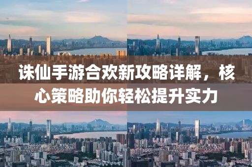 诛仙手游合欢新攻略详解，核心策略助你轻松提升实力