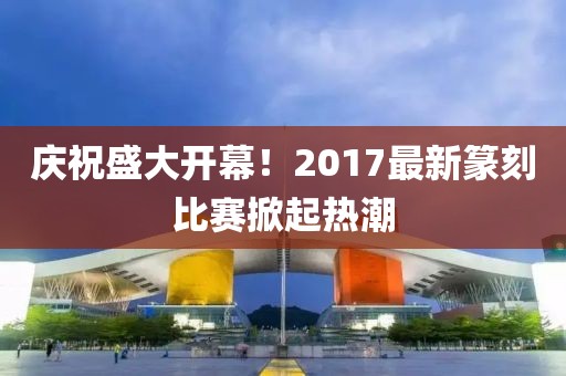 庆祝盛大开幕！2017最新篆刻比赛掀起热潮