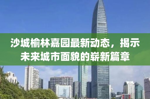 沙城榆林嘉园最新动态，揭示未来城市面貌的崭新篇章
