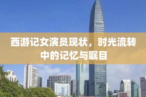 西游记女演员现状，时光流转中的记忆与瞩目