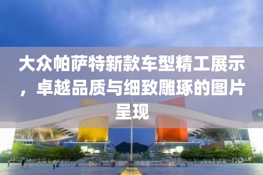 大众帕萨特新款车型精工展示，卓越品质与细致雕琢的图片呈现