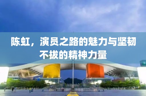 陈虹，演员之路的魅力与坚韧不拔的精神力量