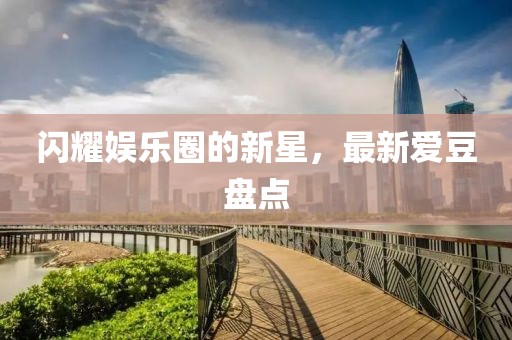 闪耀娱乐圈的新星，最新爱豆盘点