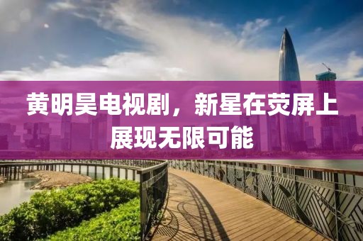 黄明昊电视剧，新星在荧屏上展现无限可能