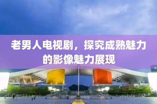 老男人电视剧，探究成熟魅力的影像魅力展现