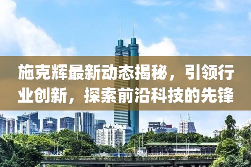 施克辉最新动态揭秘，引领行业创新，探索前沿科技的先锋