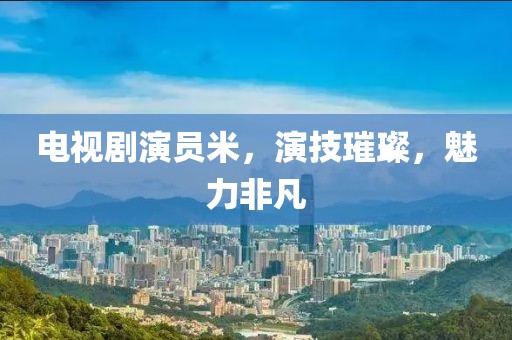 电视剧演员米，演技璀璨，魅力非凡