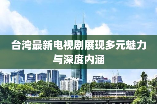 台湾最新电视剧展现多元魅力与深度内涵