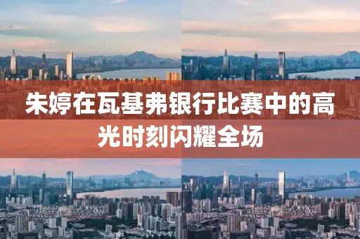 朱婷在瓦基弗银行比赛中的高光时刻闪耀全场