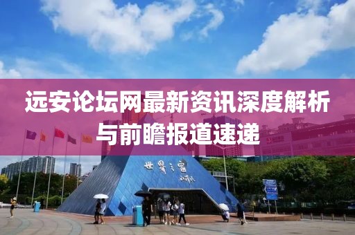 远安论坛网最新资讯深度解析与前瞻报道速递