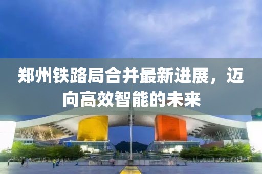 郑州铁路局合并最新进展，迈向高效智能的未来