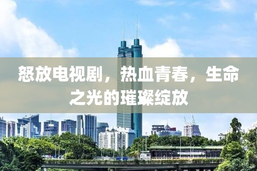 怒放电视剧，热血青春，生命之光的璀璨绽放