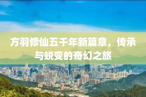 方羽修仙五千年新篇章，传承与蜕变的奇幻之旅
