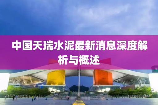 中国天瑞水泥最新消息深度解析与概述