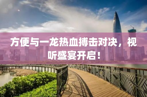 方便与一龙热血搏击对决，视听盛宴开启！