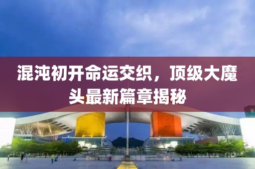 混沌初开命运交织，顶级大魔头最新篇章揭秘