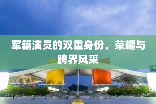 军籍演员的双重身份，荣耀与跨界风采