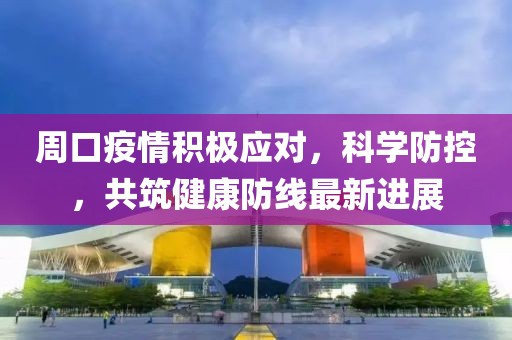 周口疫情积极应对，科学防控，共筑健康防线最新进展