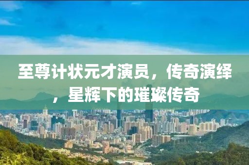 至尊计状元才演员，传奇演绎，星辉下的璀璨传奇