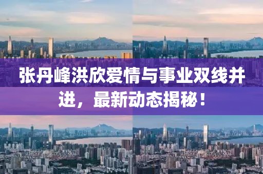 张丹峰洪欣爱情与事业双线并进，最新动态揭秘！
