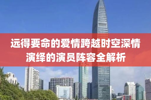 远得要命的爱情跨越时空深情演绎的演员阵容全解析