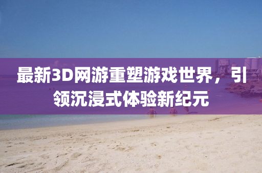 最新3D网游重塑游戏世界，引领沉浸式体验新纪元