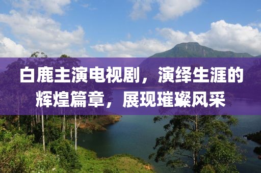 白鹿主演电视剧，演绎生涯的辉煌篇章，展现璀璨风采