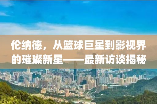 伦纳德，从篮球巨星到影视界的璀璨新星——最新访谈揭秘