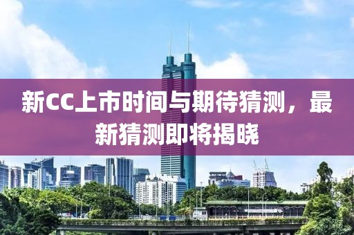新CC上市时间与期待猜测，最新猜测即将揭晓