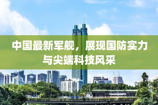 中国最新军舰，展现国防实力与尖端科技风采