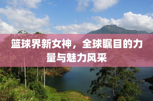 篮球界新女神，全球瞩目的力量与魅力风采