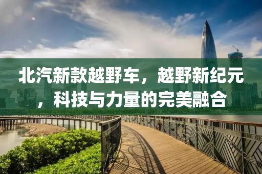 北汽新款越野车，越野新纪元，科技与力量的完美融合