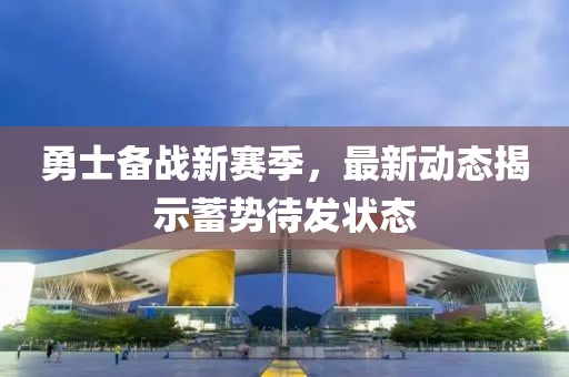 勇士备战新赛季，最新动态揭示蓄势待发状态