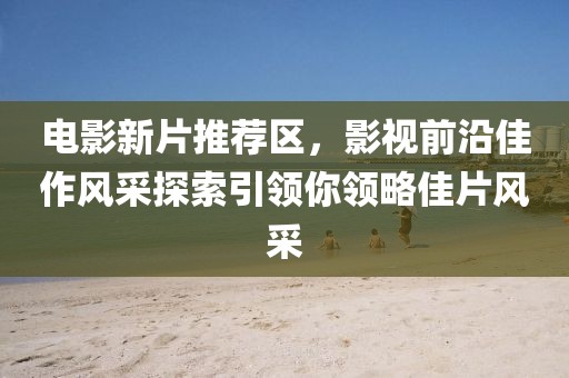 电影新片推荐区，影视前沿佳作风采探索引领你领略佳片风采